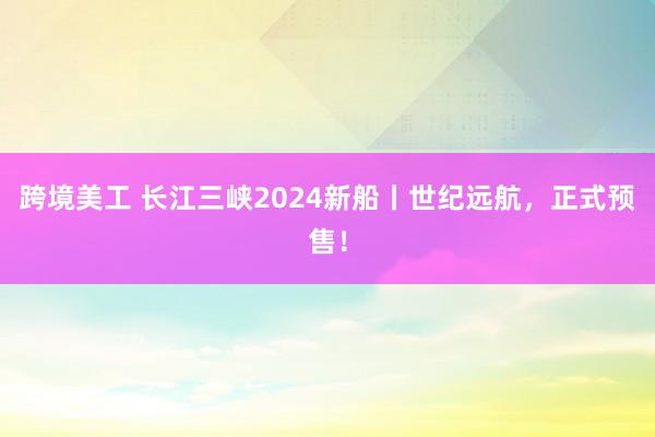 跨境美工 长江三峡2024新船丨世纪远航，正式预售！