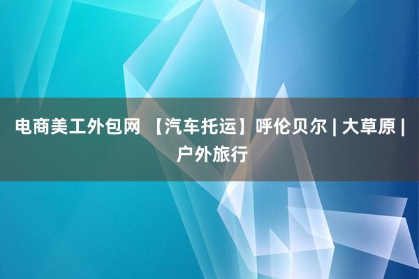 电商美工外包网 【汽车托运】呼伦贝尔 | 大草原 | 户外旅行