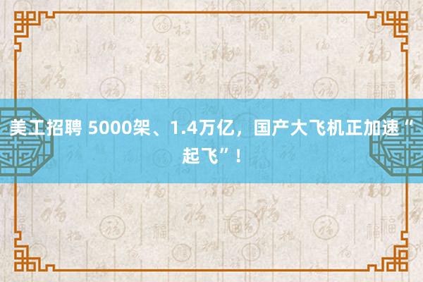 美工招聘 5000架、1.4万亿，国产大飞机正加速“起飞”！