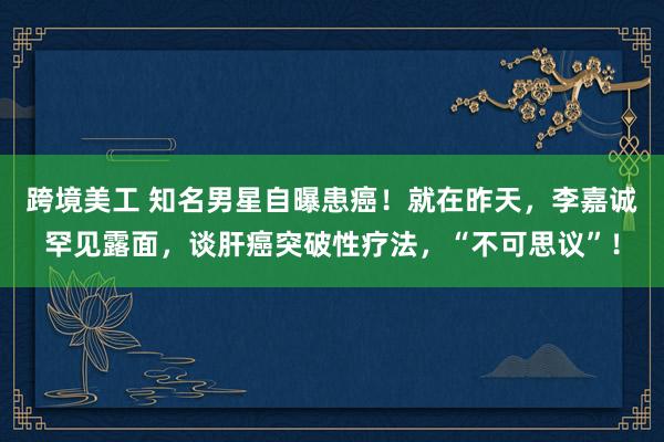 跨境美工 知名男星自曝患癌！就在昨天，李嘉诚罕见露面，谈肝癌突破性疗法，“不可思议”！