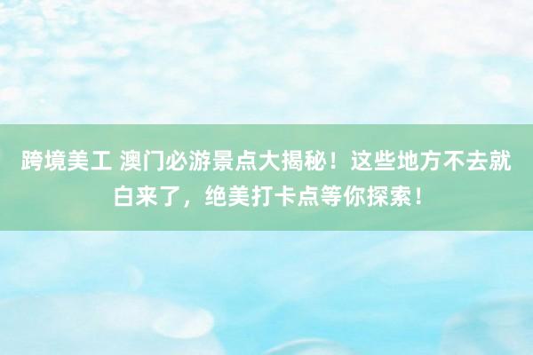 跨境美工 澳门必游景点大揭秘！这些地方不去就白来了，绝美打卡点等你探索！