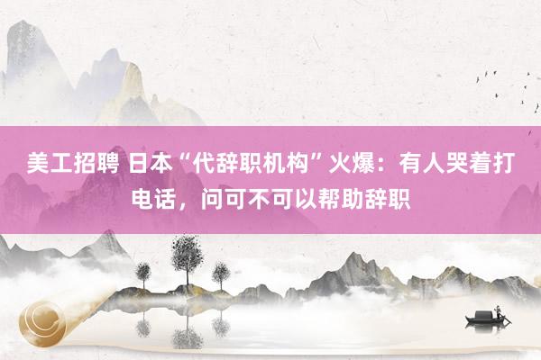 美工招聘 日本“代辞职机构”火爆：有人哭着打电话，问可不可以帮助辞职