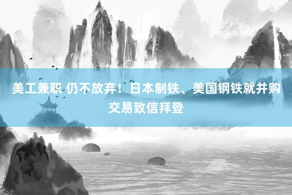 美工兼职 仍不放弃！日本制铁、美国钢铁就并购交易致信拜登