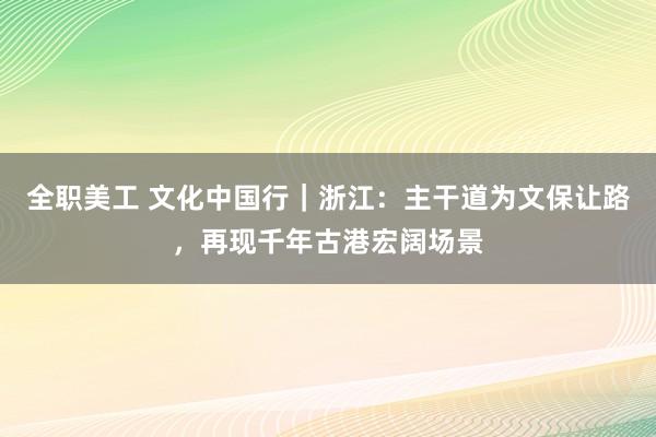 全职美工 文化中国行｜浙江：主干道为文保让路，再现千年古港宏阔场景