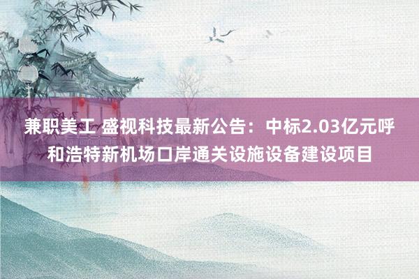 兼职美工 盛视科技最新公告：中标2.03亿元呼和浩特新机场口岸通关设施设备建设项目