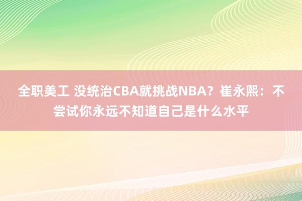 全职美工 没统治CBA就挑战NBA？崔永熙：不尝试你永远不知道自己是什么水平