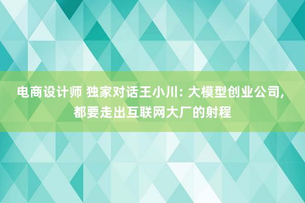 电商设计师 独家对话王小川: 大模型创业公司, 都要走出互联网大厂的射程