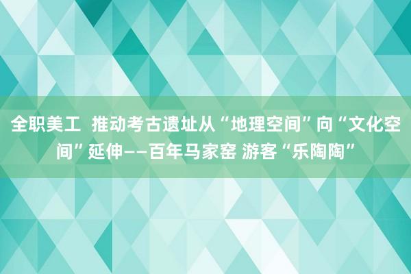 全职美工  推动考古遗址从“地理空间”向“文化空间”延伸——百年马家窑 游客“乐陶陶”