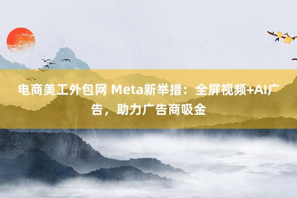 电商美工外包网 Meta新举措：全屏视频+AI广告，助力广告商吸金