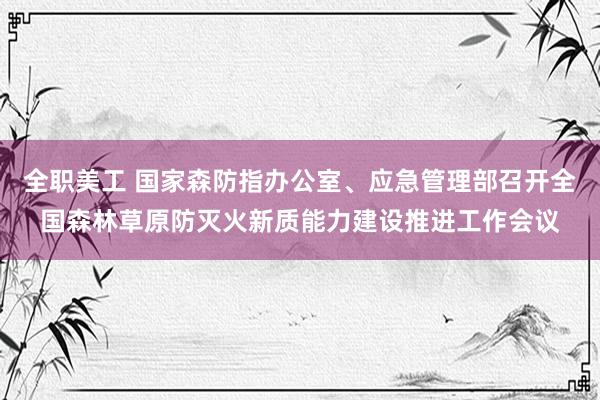 全职美工 国家森防指办公室、应急管理部召开全国森林草原防灭火新质能力建设推进工作会议