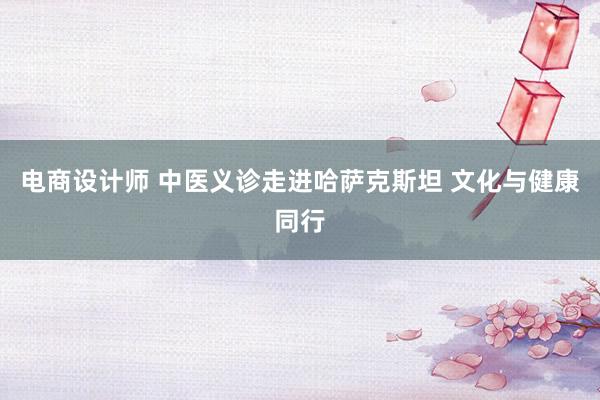 电商设计师 中医义诊走进哈萨克斯坦 文化与健康同行